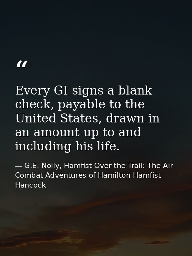 Every GI signs a blank check, payable to the United States, drawn in an amount up to and including his life. — G.E. Nolly, Hamfist Over the Trail: The Air Combat Adventures of Hamilton Hamfist Hancock