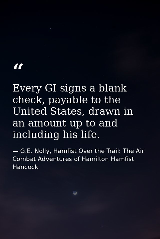 Every GI signs a blank check, payable to the United States, drawn in an amount up to and including his life. — G.E. Nolly, Hamfist Over the Trail: The Air Combat Adventures of Hamilton Hamfist Hancock