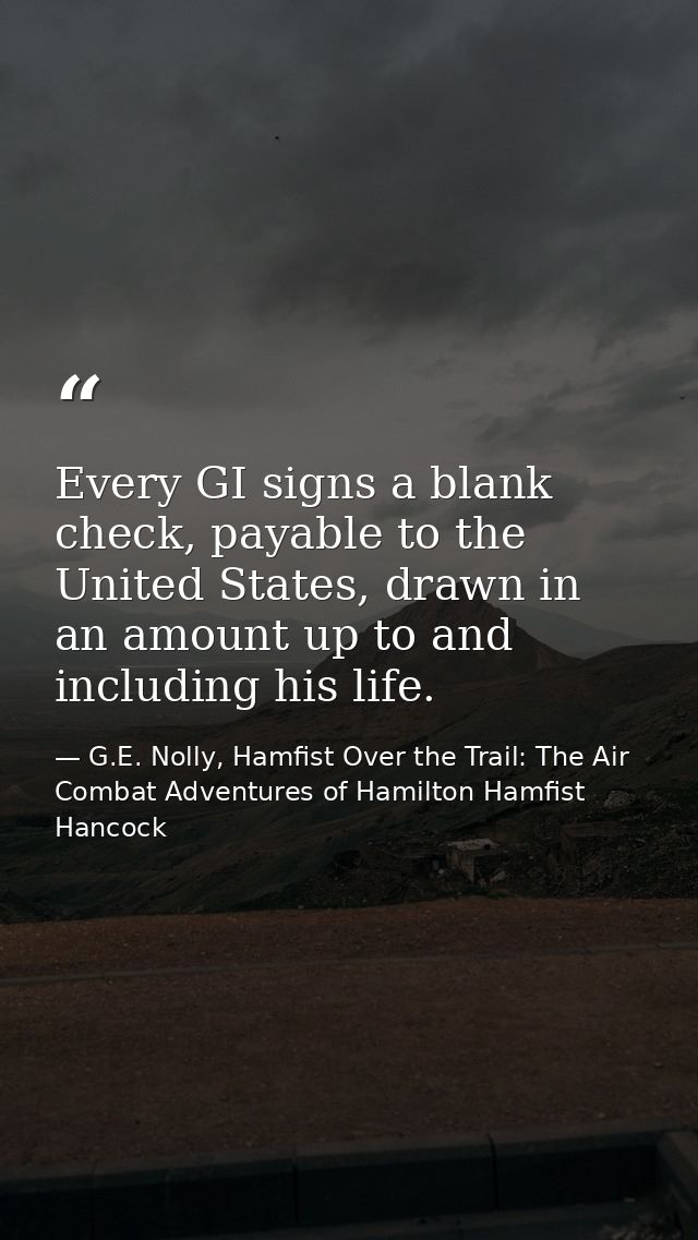 Every GI signs a blank check, payable to the United States, drawn in an amount up to and including his life. — G.E. Nolly, Hamfist Over the Trail: The Air Combat Adventures of Hamilton Hamfist Hancock