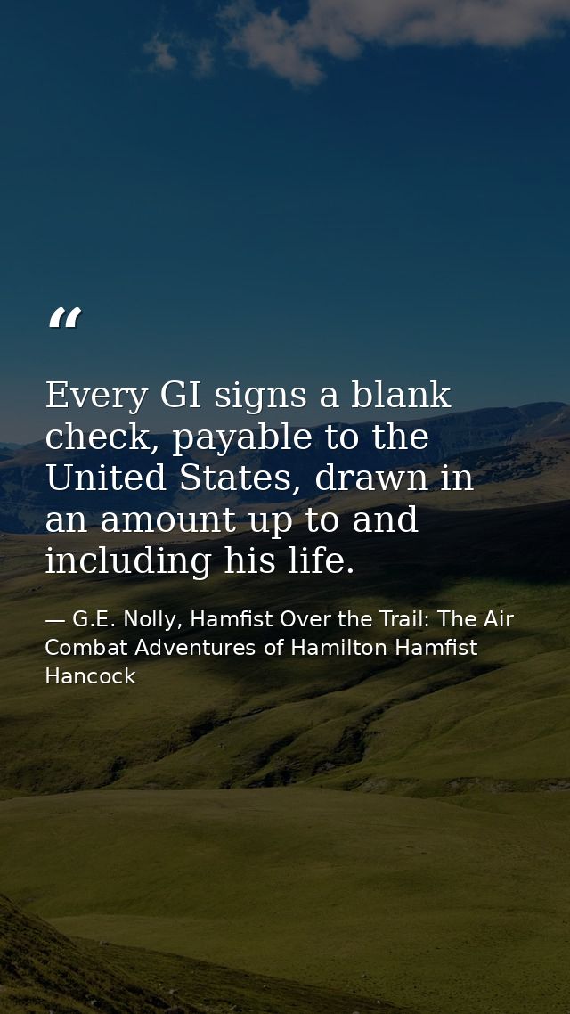 Every GI signs a blank check, payable to the United States, drawn in an amount up to and including his life. — G.E. Nolly, Hamfist Over the Trail: The Air Combat Adventures of Hamilton Hamfist Hancock