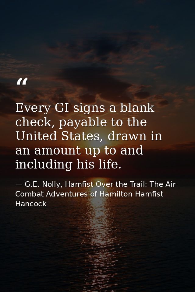 Every GI signs a blank check, payable to the United States, drawn in an amount up to and including his life. — G.E. Nolly, Hamfist Over the Trail: The Air Combat Adventures of Hamilton Hamfist Hancock