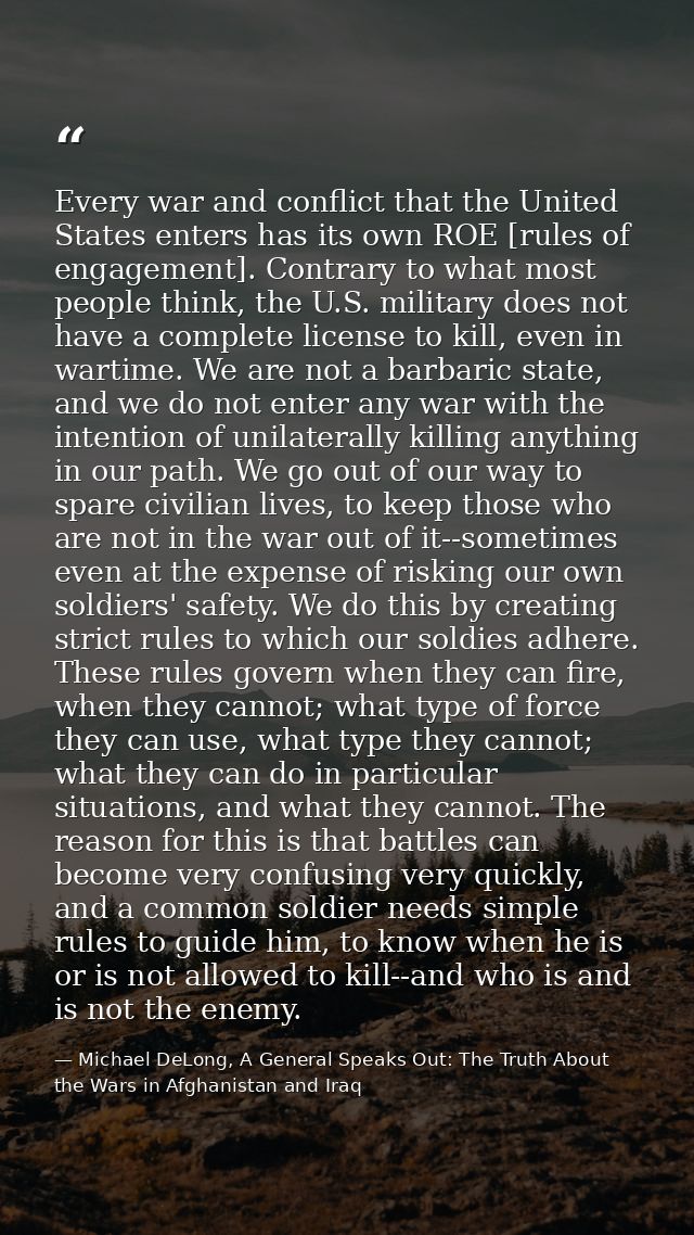 Every war and conflict that the United States enters has its own ROE [rules of engagement]. Contrary to what most people — Michael DeLong, A General Speaks Out: The Truth About the Wars in Afghanistan and Iraq