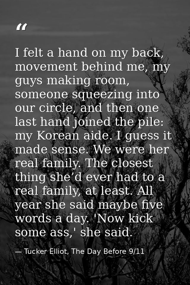 I felt a hand on my back, movement behind me, my guys making room, someone squeezing into our circle, and then one last  — Tucker Elliot, The Day Before 9/11