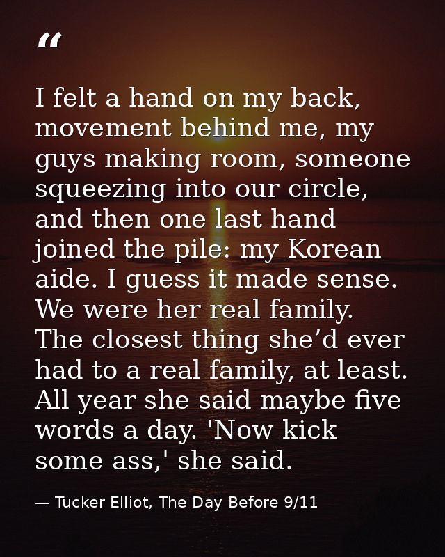 I felt a hand on my back, movement behind me, my guys making room, someone squeezing into our circle, and then one last  — Tucker Elliot, The Day Before 9/11