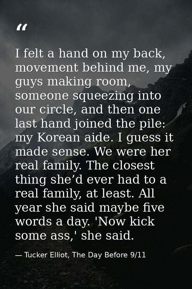 I felt a hand on my back, movement behind me, my guys making room, someone squeezing into our circle, and then one last  — Tucker Elliot, The Day Before 9/11