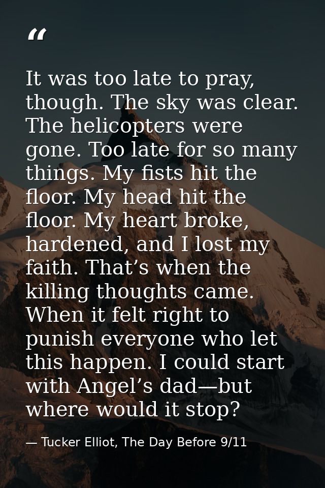 It was too late to pray, though. The sky was clear. The helicopters were gone. Too late for so many things. My fists hit — Tucker Elliot, The Day Before 9/11