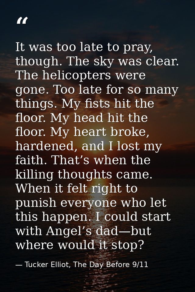 It was too late to pray, though. The sky was clear. The helicopters were gone. Too late for so many things. My fists hit — Tucker Elliot, The Day Before 9/11