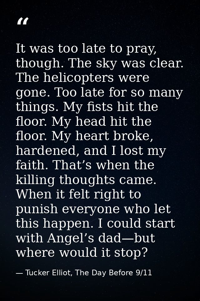 It was too late to pray, though. The sky was clear. The helicopters were gone. Too late for so many things. My fists hit — Tucker Elliot, The Day Before 9/11