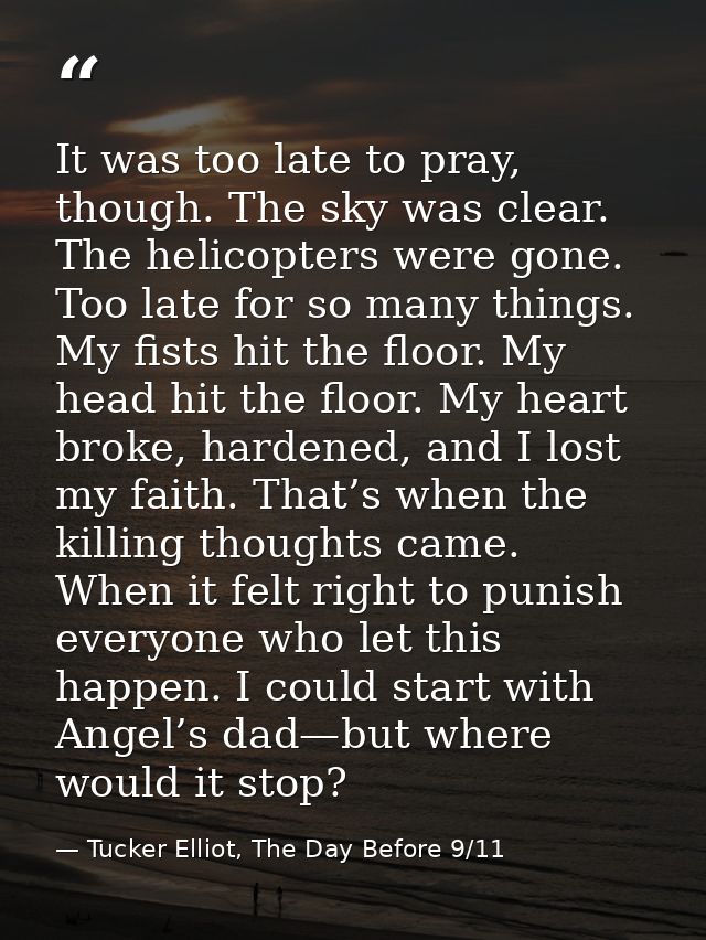 It was too late to pray, though. The sky was clear. The helicopters were gone. Too late for so many things. My fists hit — Tucker Elliot, The Day Before 9/11