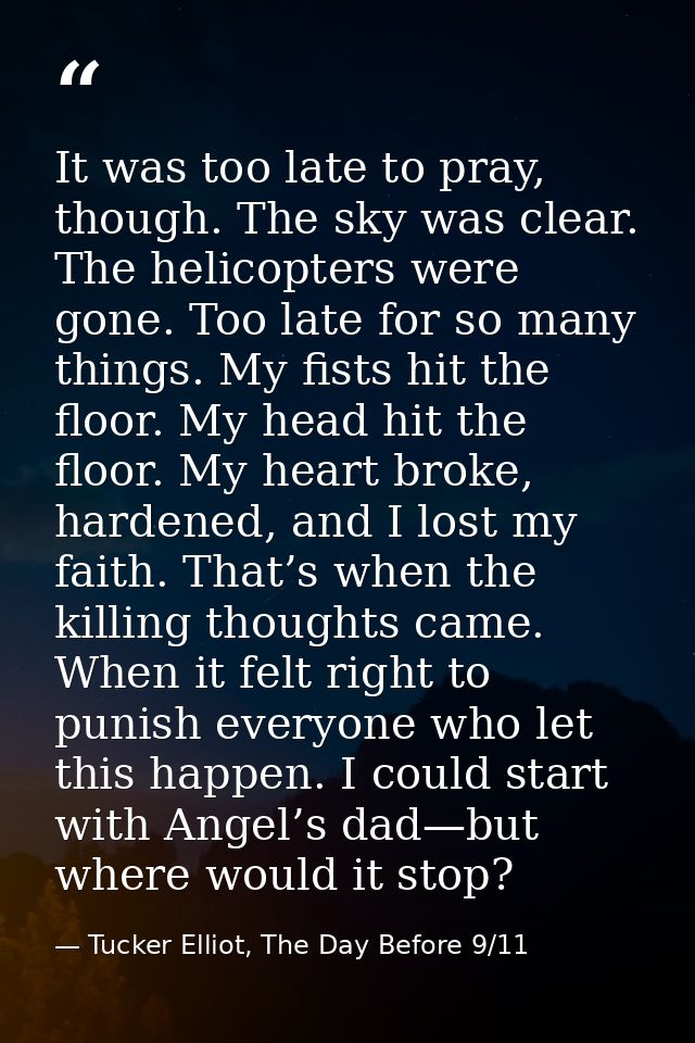 It was too late to pray, though. The sky was clear. The helicopters were gone. Too late for so many things. My fists hit — Tucker Elliot, The Day Before 9/11