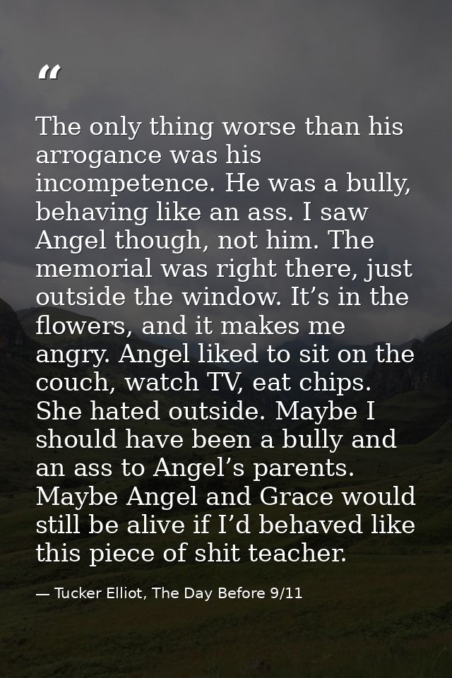 The only thing worse than his arrogance was his incompetence. He was a bully, behaving like an ass. I saw Angel though,  — Tucker Elliot, The Day Before 9/11