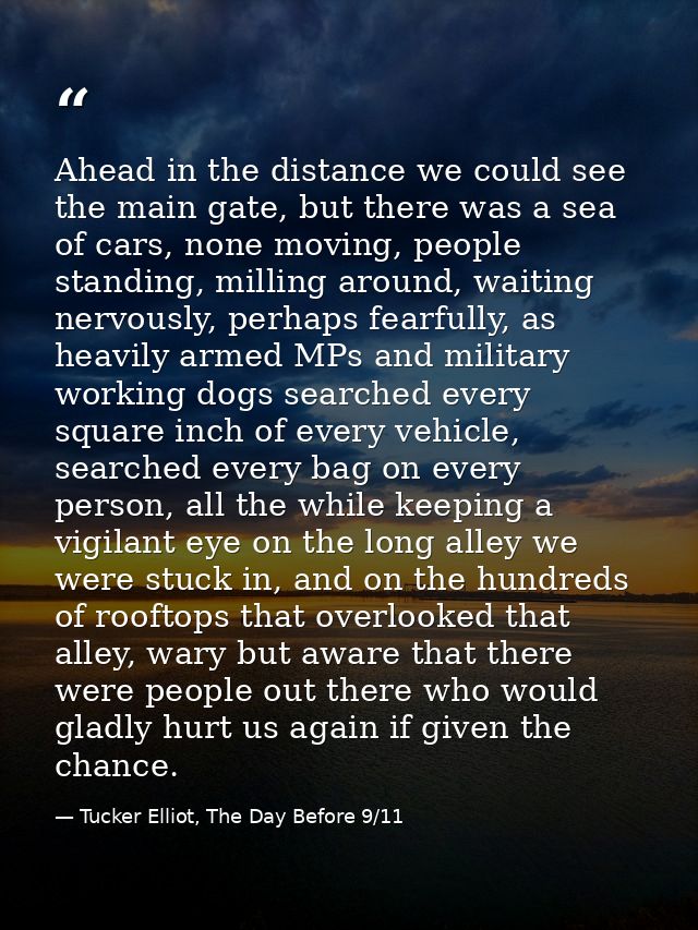 Ahead in the distance we could see the main gate, but there was a sea of cars, none moving, people standing, milling aro — Tucker Elliot, The Day Before 9/11