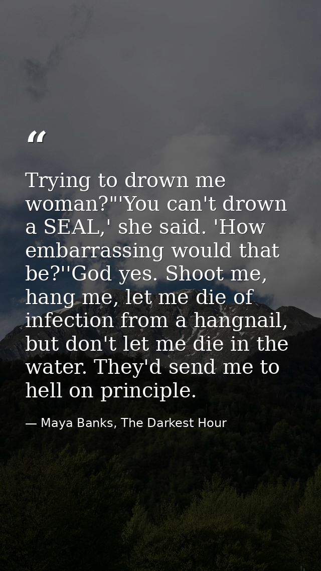 Trying to drown me woman?"'You can't drown a SEAL,' she said. 'How embarrassing would that be?''God yes. Shoot me, hang  — Maya Banks, The Darkest Hour