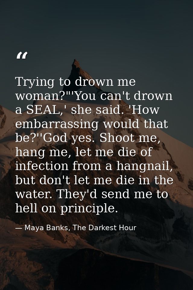 Trying to drown me woman?"'You can't drown a SEAL,' she said. 'How embarrassing would that be?''God yes. Shoot me, hang  — Maya Banks, The Darkest Hour