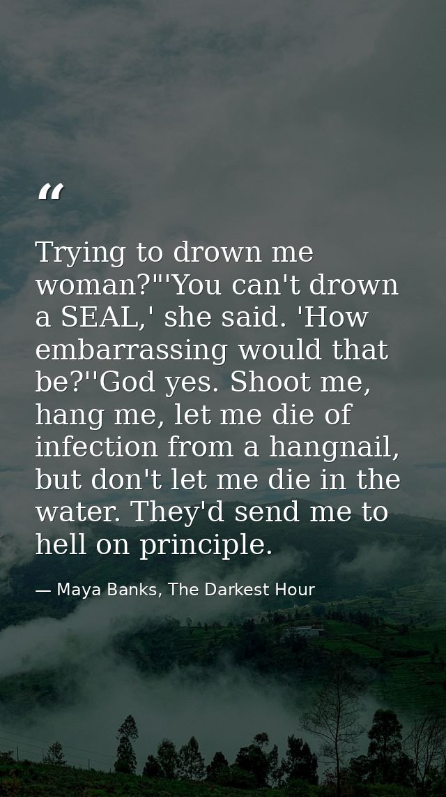 Trying to drown me woman?"'You can't drown a SEAL,' she said. 'How embarrassing would that be?''God yes. Shoot me, hang  — Maya Banks, The Darkest Hour