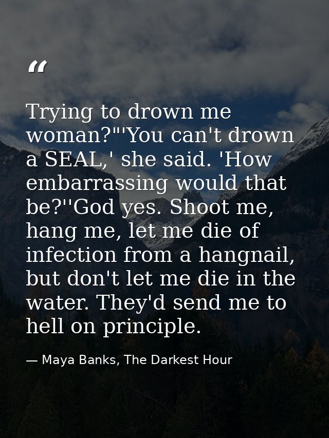 Trying to drown me woman?"'You can't drown a SEAL,' she said. 'How embarrassing would that be?''God yes. Shoot me, hang  — Maya Banks, The Darkest Hour