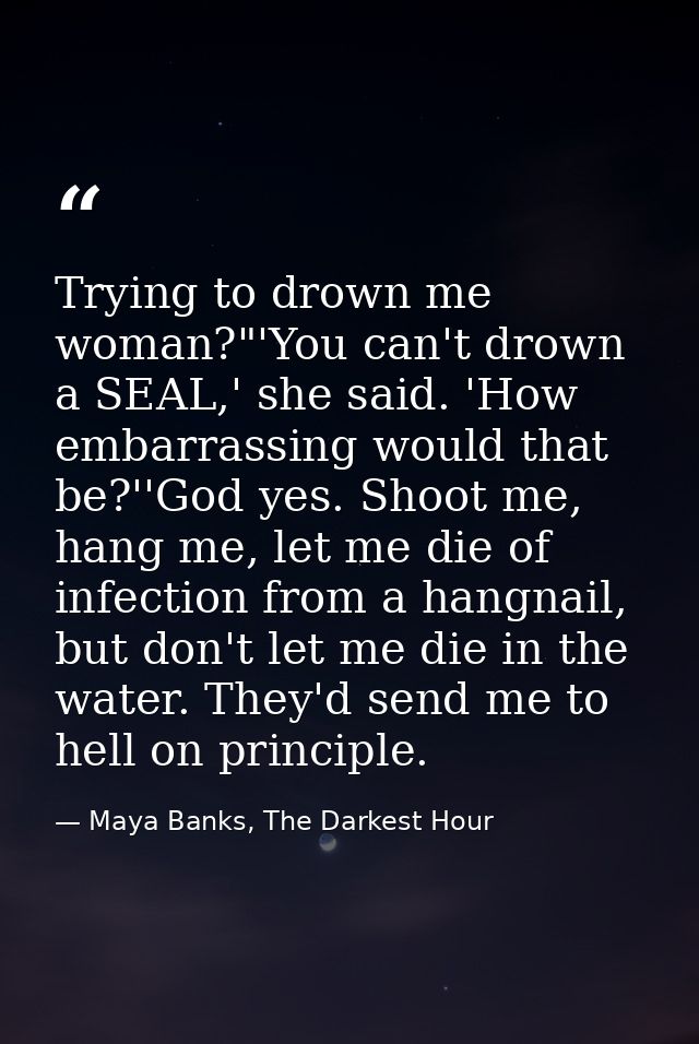 Trying to drown me woman?"'You can't drown a SEAL,' she said. 'How embarrassing would that be?''God yes. Shoot me, hang  — Maya Banks, The Darkest Hour