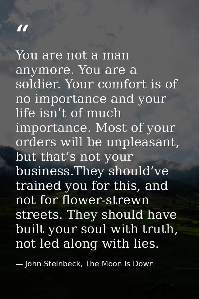 You are not a man anymore. You are a soldier. Your comfort is of no importance and your life isn’t of much importance. M — John Steinbeck, The Moon Is Down