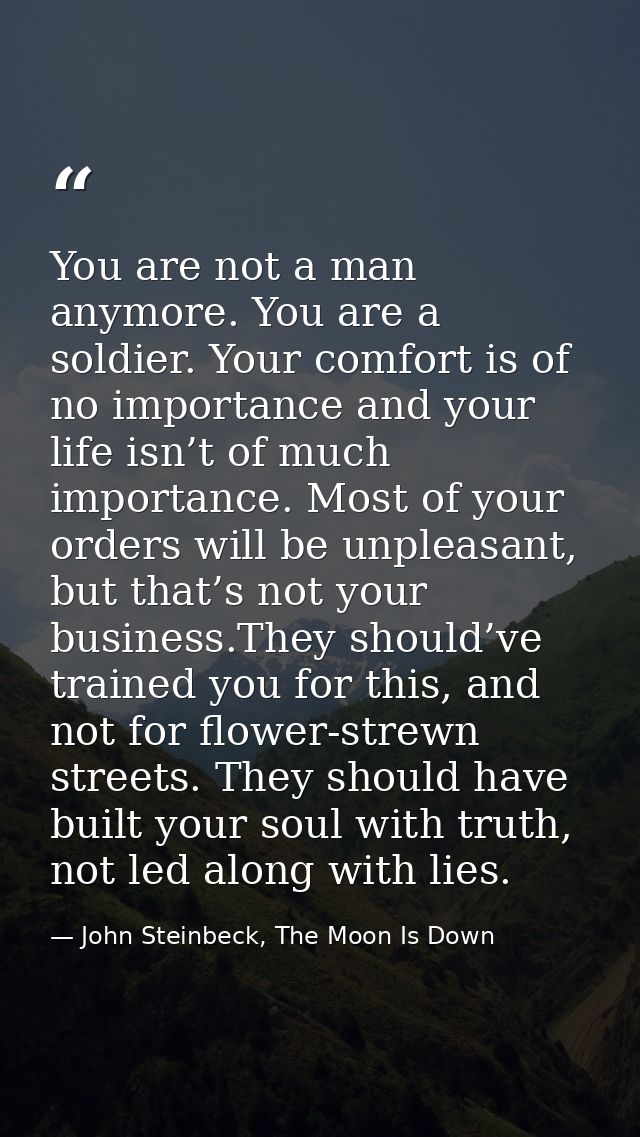 You are not a man anymore. You are a soldier. Your comfort is of no importance and your life isn’t of much importance. M — John Steinbeck, The Moon Is Down