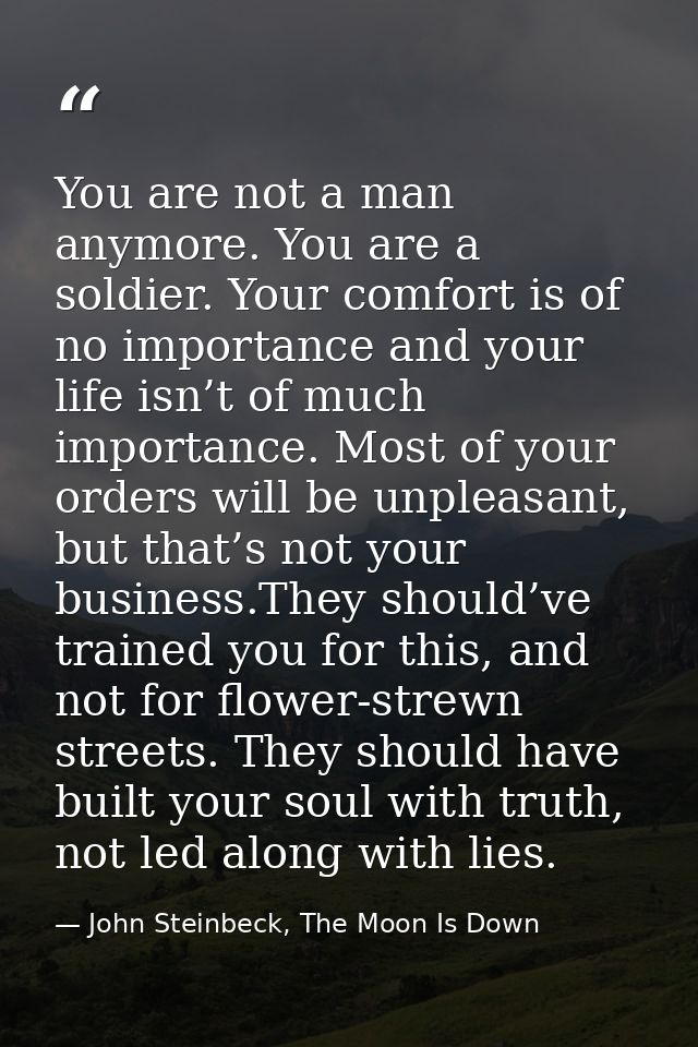 You are not a man anymore. You are a soldier. Your comfort is of no importance and your life isn’t of much importance. M — John Steinbeck, The Moon Is Down