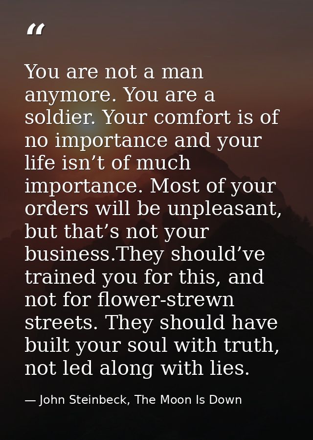 You are not a man anymore. You are a soldier. Your comfort is of no importance and your life isn’t of much importance. M — John Steinbeck, The Moon Is Down