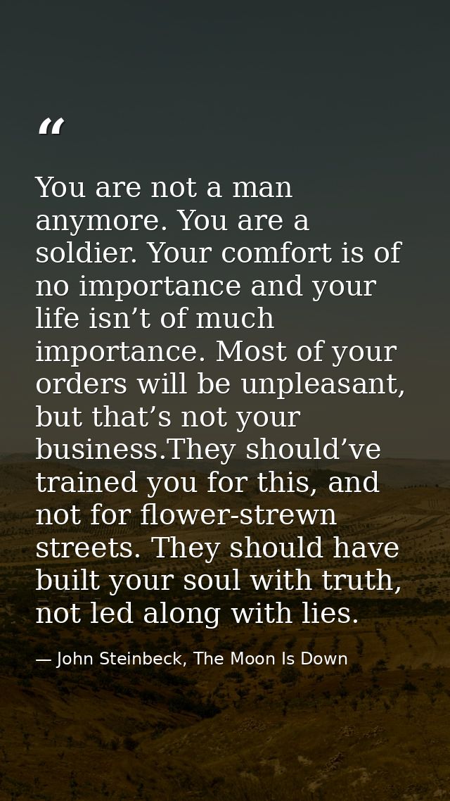 You are not a man anymore. You are a soldier. Your comfort is of no importance and your life isn’t of much importance. M — John Steinbeck, The Moon Is Down