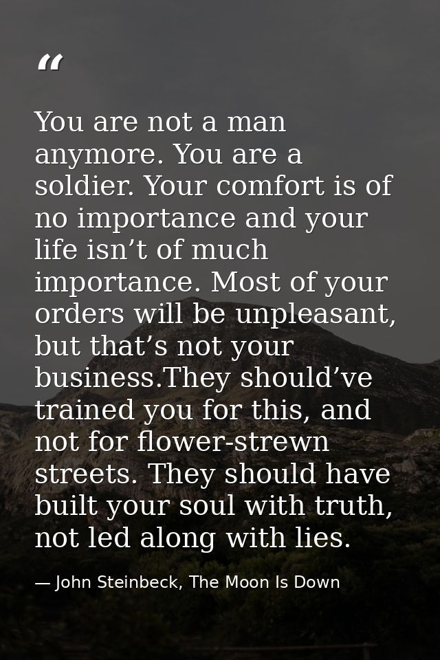 You are not a man anymore. You are a soldier. Your comfort is of no importance and your life isn’t of much importance. M — John Steinbeck, The Moon Is Down