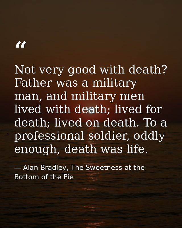 Not very good with death? Father was a military man, and military men lived with death; lived for death; lived on death. — Alan Bradley, The Sweetness at the Bottom of the Pie