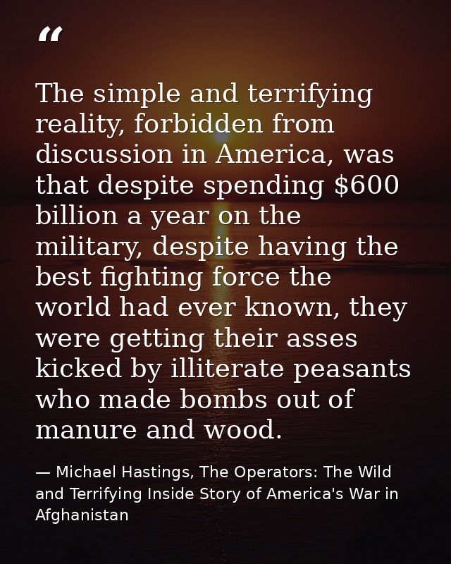 The simple and terrifying reality, forbidden from discussion in America, was that despite spending $600 billion a year o — Michael Hastings, The Operators: The Wild and Terrifying Inside Story of America's War in Afghanistan