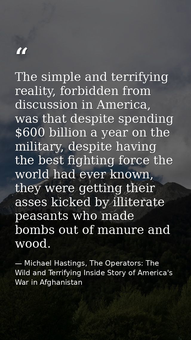 The simple and terrifying reality, forbidden from discussion in America, was that despite spending $600 billion a year o — Michael Hastings, The Operators: The Wild and Terrifying Inside Story of America's War in Afghanistan