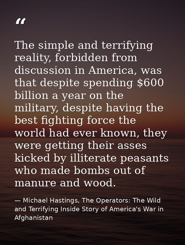 The simple and terrifying reality, forbidden from discussion in America, was that despite spending $600 billion a year o — Michael Hastings, The Operators: The Wild and Terrifying Inside Story of America's War in Afghanistan