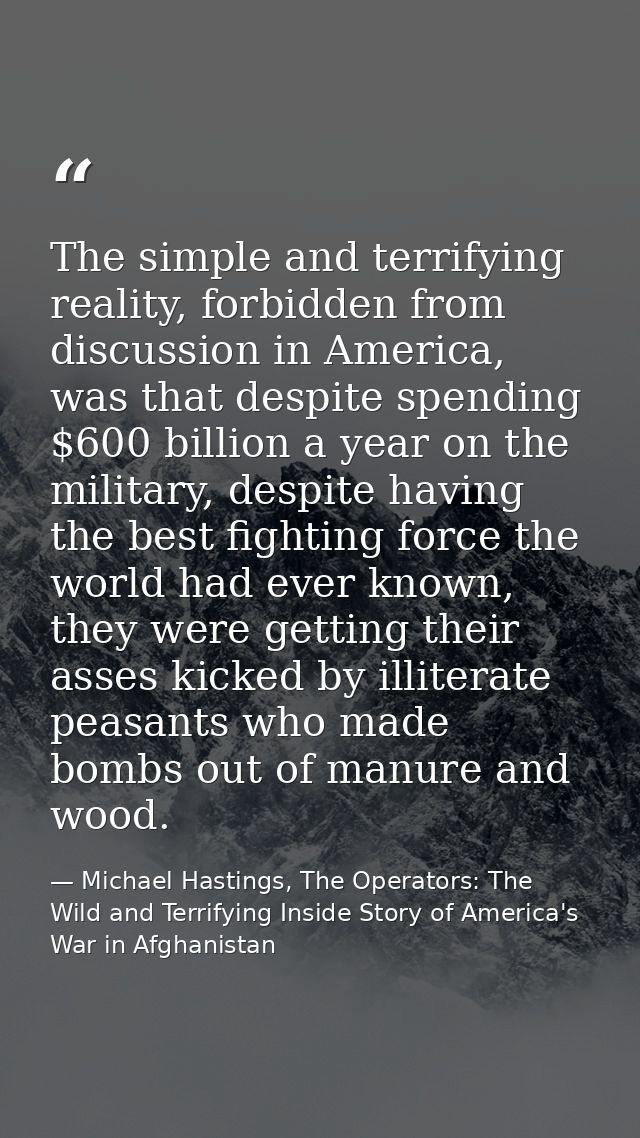 The simple and terrifying reality, forbidden from discussion in America, was that despite spending $600 billion a year o — Michael Hastings, The Operators: The Wild and Terrifying Inside Story of America's War in Afghanistan