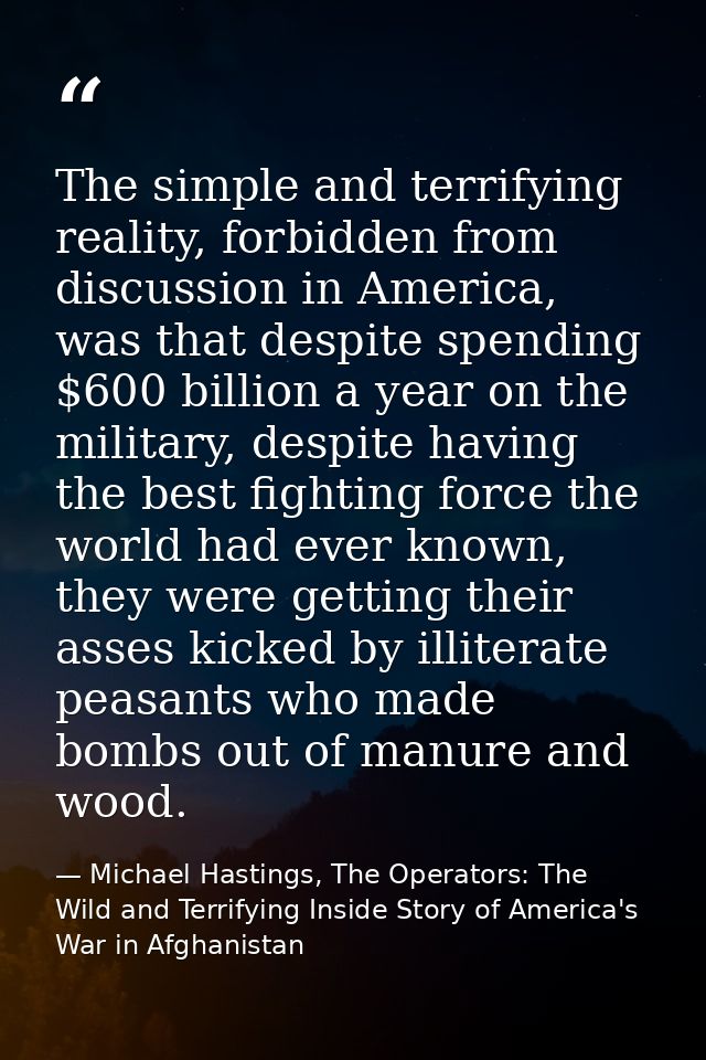 The simple and terrifying reality, forbidden from discussion in America, was that despite spending $600 billion a year o — Michael Hastings, The Operators: The Wild and Terrifying Inside Story of America's War in Afghanistan