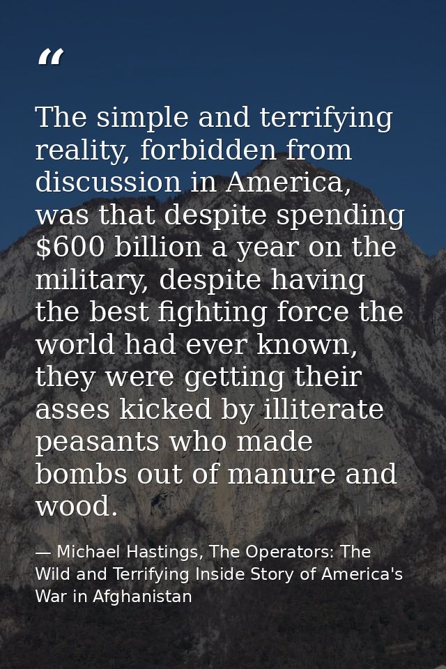 The simple and terrifying reality, forbidden from discussion in America, was that despite spending $600 billion a year o — Michael Hastings, The Operators: The Wild and Terrifying Inside Story of America's War in Afghanistan