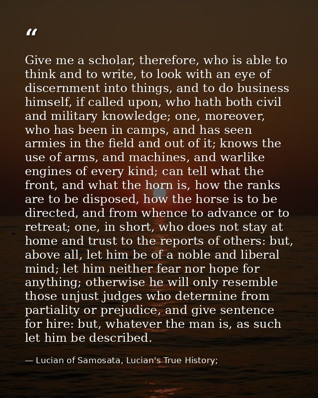 Give me a scholar, therefore, who is able to think and to write, to look with an eye of discernment into things, and to  — Lucian of Samosata, Lucian's True History;