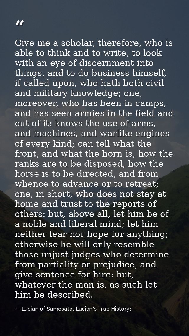 Give me a scholar, therefore, who is able to think and to write, to look with an eye of discernment into things, and to  — Lucian of Samosata, Lucian's True History;