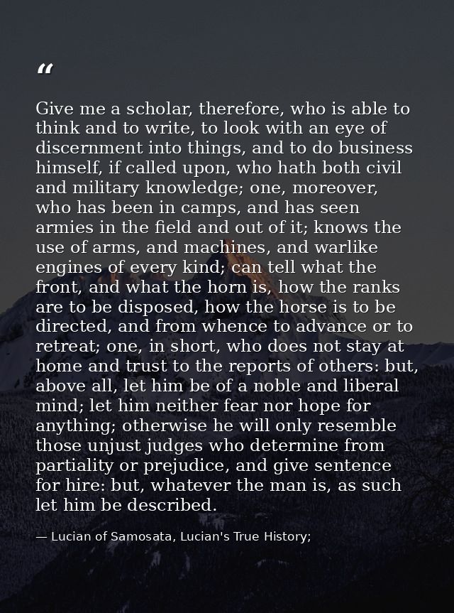 Give me a scholar, therefore, who is able to think and to write, to look with an eye of discernment into things, and to  — Lucian of Samosata, Lucian's True History;