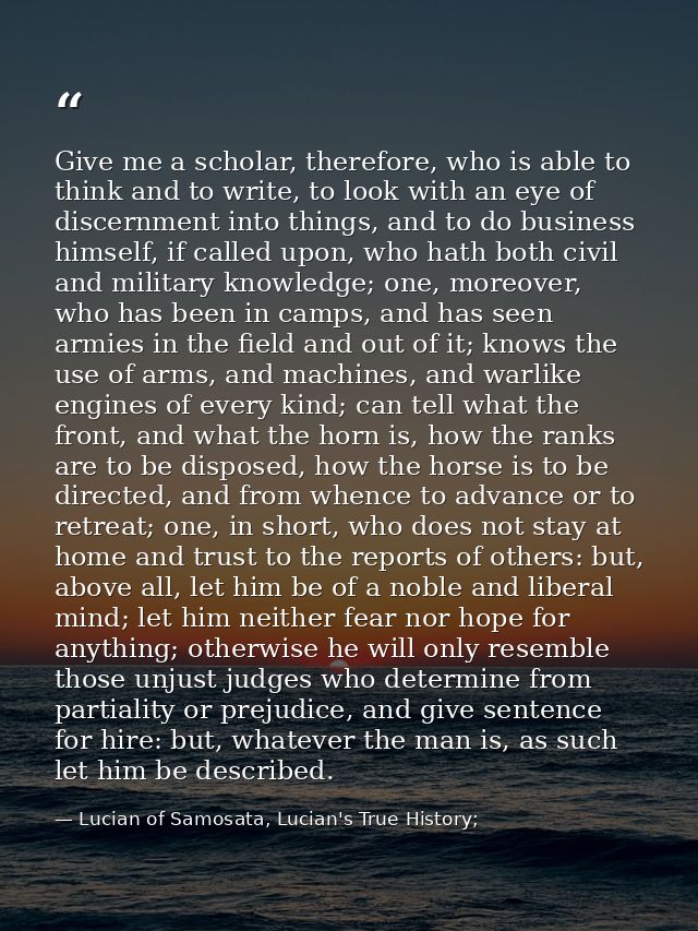 Give me a scholar, therefore, who is able to think and to write, to look with an eye of discernment into things, and to  — Lucian of Samosata, Lucian's True History;