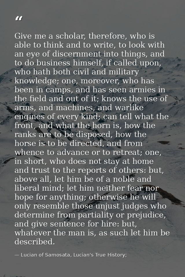 Give me a scholar, therefore, who is able to think and to write, to look with an eye of discernment into things, and to  — Lucian of Samosata, Lucian's True History;