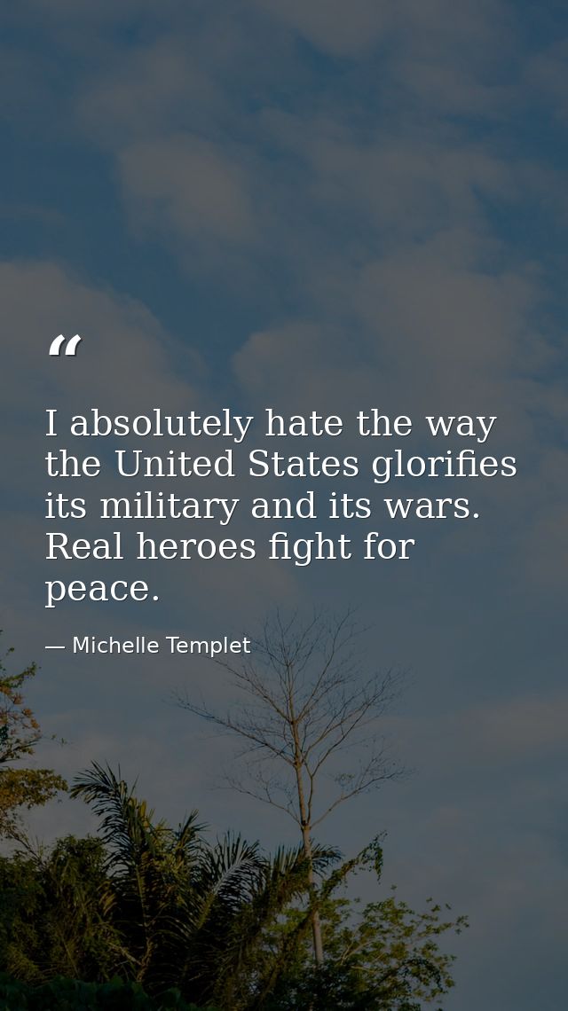 I absolutely hate the way the United States glorifies its military and its wars. Real heroes fight for peace. — Michelle Templet