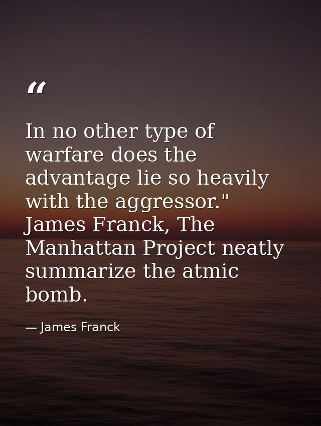 In no other type of warfare does the advantage lie so heavily with the aggressor." James Franck, The Manhattan Project n — James Franck