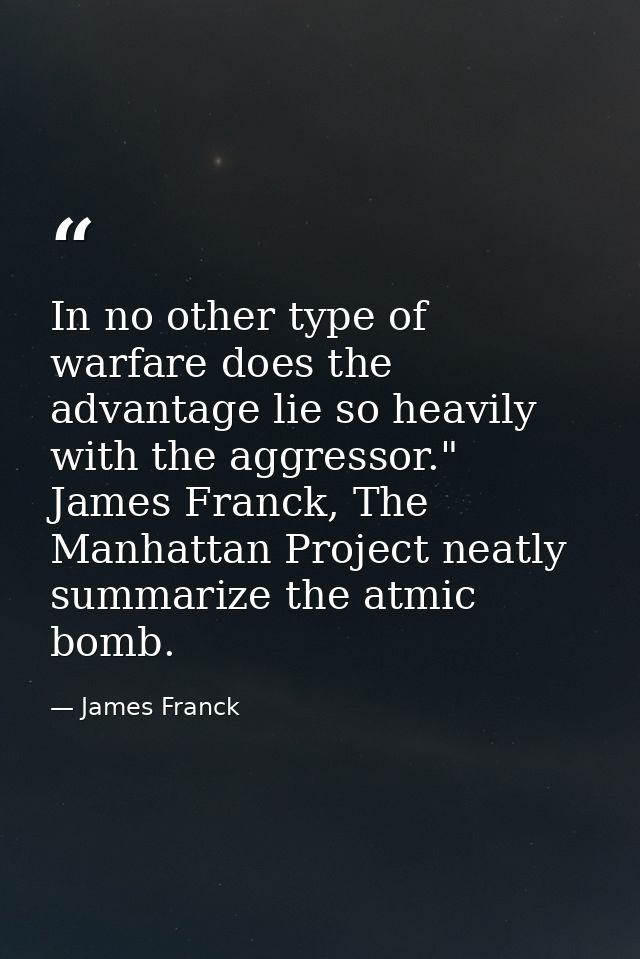 In no other type of warfare does the advantage lie so heavily with the aggressor." James Franck, The Manhattan Project n — James Franck