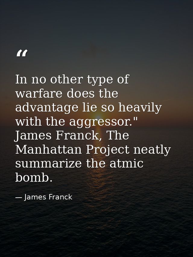 In no other type of warfare does the advantage lie so heavily with the aggressor." James Franck, The Manhattan Project n — James Franck