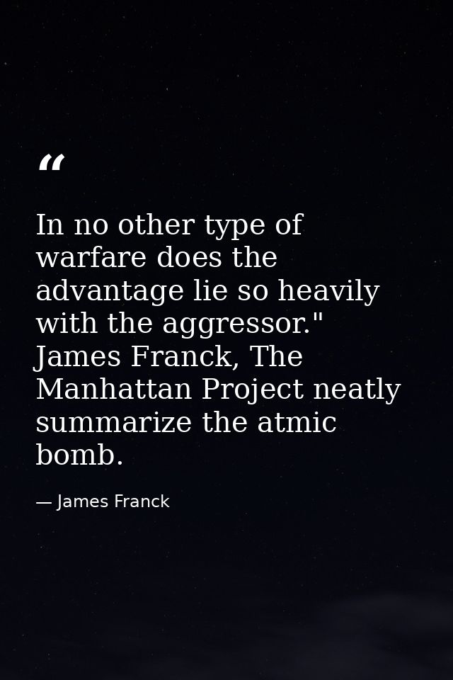 In no other type of warfare does the advantage lie so heavily with the aggressor." James Franck, The Manhattan Project n — James Franck