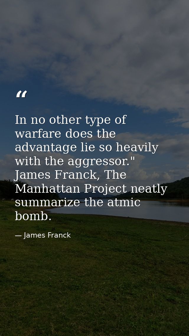 In no other type of warfare does the advantage lie so heavily with the aggressor." James Franck, The Manhattan Project n — James Franck