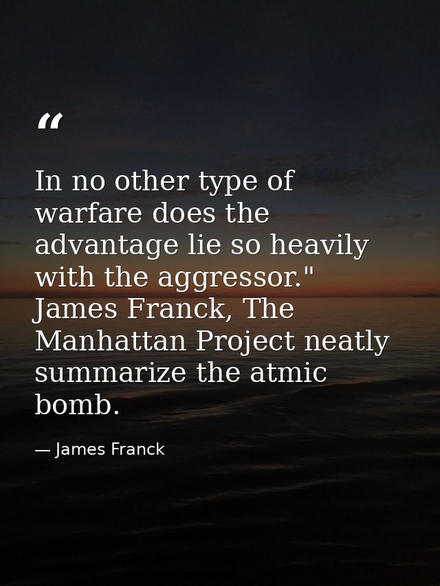 In no other type of warfare does the advantage lie so heavily with the aggressor." James Franck, The Manhattan Project n — James Franck