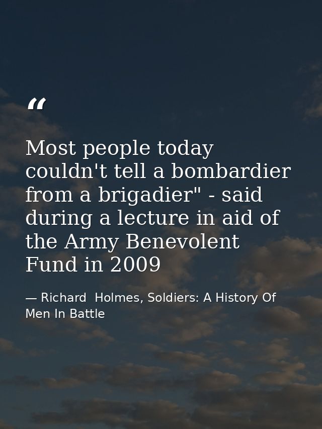 Most people today couldn't tell a bombardier from a brigadier" - said during a lecture in aid of the Army Benevolent Fun — Richard  Holmes, Soldiers: A History Of Men In Battle