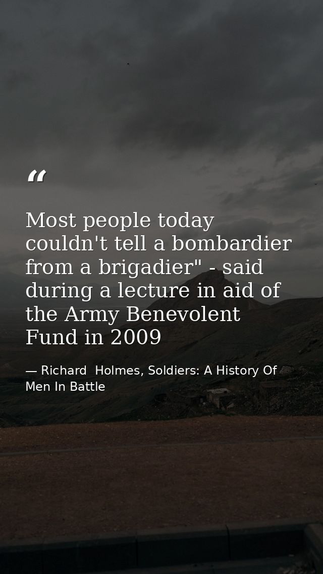 Most people today couldn't tell a bombardier from a brigadier" - said during a lecture in aid of the Army Benevolent Fun — Richard  Holmes, Soldiers: A History Of Men In Battle