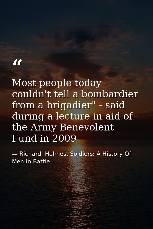 Most people today couldn't tell a bombardier from a brigadier" - said during a lecture in aid of the Army Benevolent Fun — Richard  Holmes, Soldiers: A History Of Men In Battle