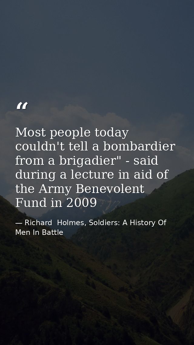 Most people today couldn't tell a bombardier from a brigadier" - said during a lecture in aid of the Army Benevolent Fun — Richard  Holmes, Soldiers: A History Of Men In Battle